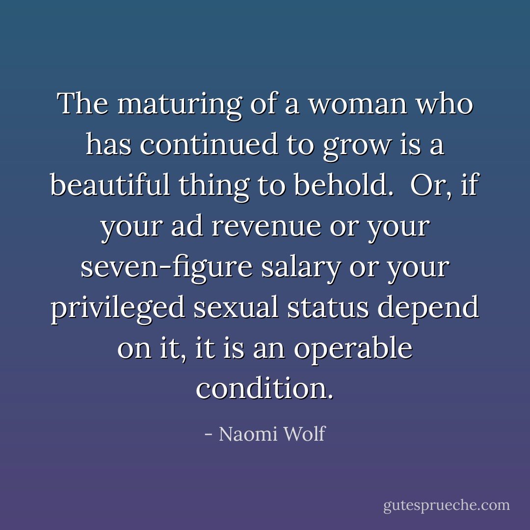 The maturing of a woman who has continued to grow is a beautiful thing to behold.<br /><br />Or, if your ad revenue or your seven-figure salary or your privileged sexual status depend on it, it is an operable condition. - Naomi Wolf