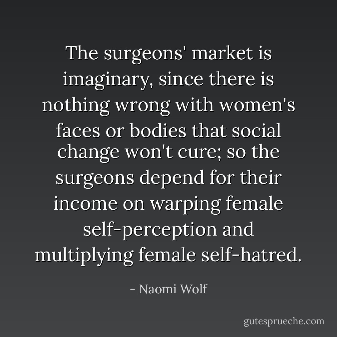 The surgeons' market is imaginary, since there is nothing wrong with women's faces or bodies that social change won't cure; so the surgeons depend for their income on warping female self-perception and multiplying female self-hatred. - Naomi Wolf