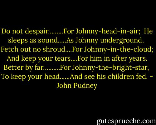 Do not despair.........For Johnny-head-in-air;<br /><br />He sleeps as sound.....As Johnny underground.<br /><br />Fetch out no shroud....For Johnny-in-the-cloud;<br /><br />And keep your tears....For him in after years.<br /><br />Better by far..........For Johnny-the-bright-star,<br /><br />To keep your head......And see his children fed. - John Pudney