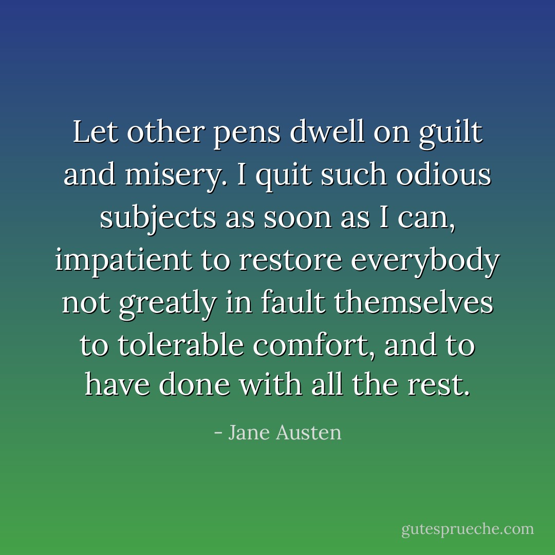 Let other pens dwell on guilt and misery. I quit such odious subjects as soon as I can, impatient to restore everybody not greatly in fault themselves to tolerable comfort, and to have done with all the rest. - Jane Austen