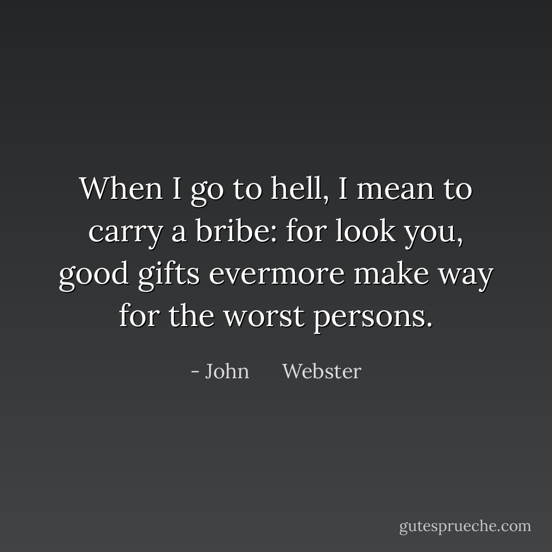 When I go to hell, I mean to carry a bribe: for look you, good gifts evermore make way for the worst persons. - John      Webster
