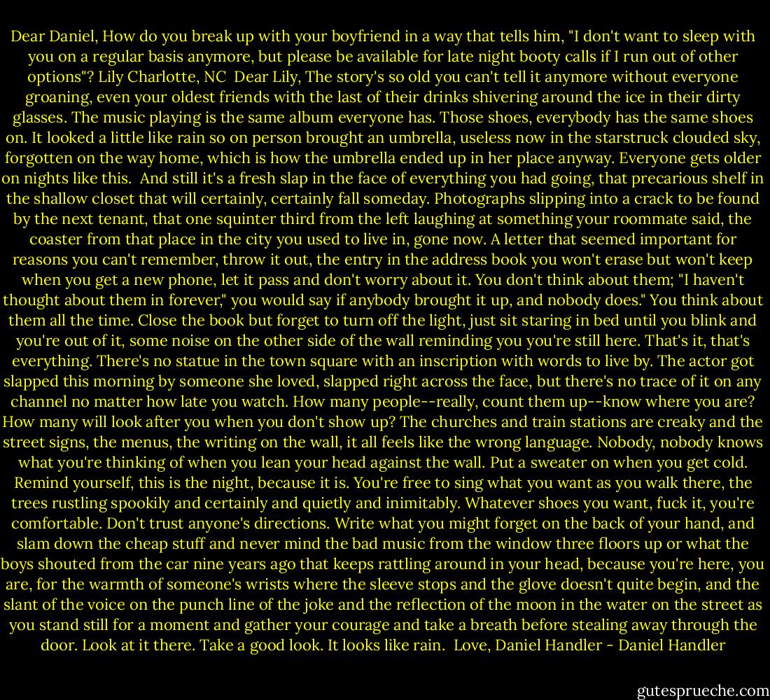 Dear Daniel,<br />How do you break up with your boyfriend in a way that tells him, "I don't want to sleep with you on a regular basis anymore, but please be available for late night booty calls if I run out of other options"?<br />Lily<br />Charlotte, NC<br /><br />Dear Lily,<br />The story's so old you can't tell it anymore without everyone groaning, even your oldest friends with the last of their drinks shivering around the ice in their dirty glasses. The music playing is the same album everyone has. Those shoes, everybody has the same shoes on. It looked a little like rain so on person brought an umbrella, useless now in the starstruck clouded sky, forgotten on the way home, which is how the umbrella ended up in her place anyway. Everyone gets older on nights like this.<br /><br />And still it's a fresh slap in the face of everything you had going, that precarious shelf in the shallow closet that will certainly, certainly fall someday. Photographs slipping into a crack to be found by the next tenant, that one squinter third from the left laughing at something your roommate said, the coaster from that place in the city you used to live in, gone now. A letter that seemed important for reasons you can't remember, throw it out, the entry in the address book you won't erase but won't keep when you get a new phone, let it pass and don't worry about it. You don't think about them; "I haven't thought about them in forever," you would say if anybody brought it up, and nobody does."<br />You think about them all the time.<br />Close the book but forget to turn off the light, just sit staring in bed until you blink and you're out of it, some noise on the other side of the wall reminding you you're still here. That's it, that's everything. There's no statue in the town square with an inscription with words to live by. The actor got slapped this morning by someone she loved, slapped right across the face, but there's no trace of it on any channel no matter how late you watch. How many people--really, count them up--know where you are? How many will look after you when you don't show up? The churches and train stations are creaky and the street signs, the menus, the writing on the wall, it all feels like the wrong language. Nobody, nobody knows what you're thinking of when you lean your head against the wall.<br />Put a sweater on when you get cold. Remind yourself, this is the night, because it is. You're free to sing what you want as you walk there, the trees rustling spookily and certainly and quietly and inimitably. Whatever shoes you want, fuck it, you're comfortable. Don't trust anyone's directions. Write what you might forget on the back of your hand, and slam down the cheap stuff and never mind the bad music from the window three floors up or what the boys shouted from the car nine years ago that keeps rattling around in your head, because you're here, you are, for the warmth of someone's wrists where the sleeve stops and the glove doesn't quite begin, and the slant of the voice on the punch line of the joke and the reflection of the moon in the water on the street as you stand still for a moment and gather your courage and take a breath before stealing away through the door. Look at it there. Take a good look. It looks like rain.<br /><br />Love,<br />Daniel Handler - Daniel Handler