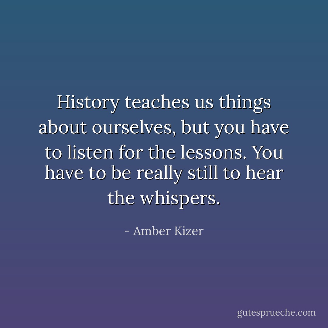 History teaches us things about ourselves, but you have to listen for the lessons. You have to be really still to hear the whispers. - Amber Kizer