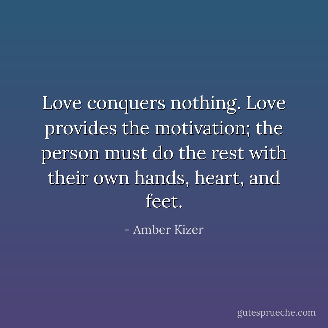 Love conquers nothing. Love provides the motivation; the person must do the rest with their own hands, heart, and feet. - Amber Kizer