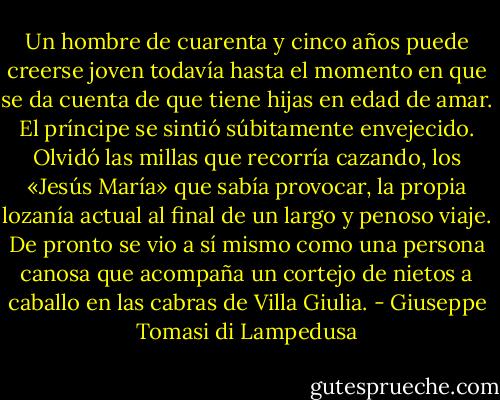 Un hombre de cuarenta y cinco años puede creerse joven todavía hasta el momento en que se da cuenta de que tiene hijas en edad de amar. El príncipe se sintió súbitamente envejecido. Olvidó las millas que recorría cazando, los «Jesús María» que sabía provocar, la propia lozanía actual al final de un largo y penoso viaje. De pronto se vio a sí mismo como una persona canosa que acompaña un cortejo de nietos a caballo en las cabras de Villa Giulia. - Giuseppe Tomasi di Lampedusa