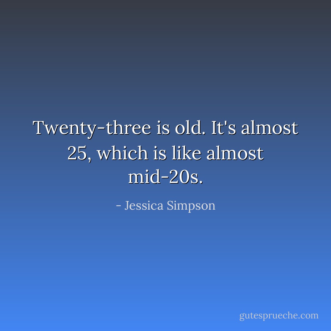 Twenty-three is old. It's almost 25, which is like almost mid-20s. - Jessica Simpson