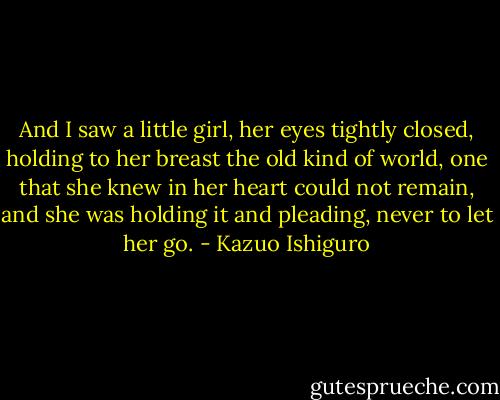 And I saw a little girl, her eyes tightly closed, holding to her breast the old kind of world, one that she knew in her heart could not remain, and she was holding it and pleading, never to let her go. - Kazuo Ishiguro