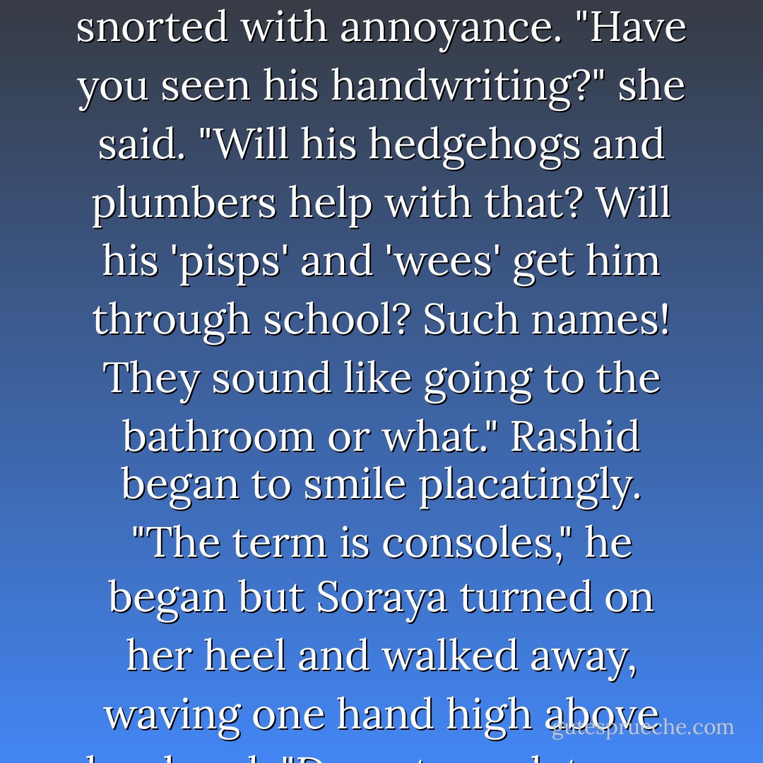 Rashid did not give in. "Look how his hands move on the contols," he told her. "In those worlds left-handedness does not impede him. Amazingly, he is almost ambidextrous." Soraya snorted with annoyance. "Have you seen his handwriting?" she said. "Will his hedgehogs and plumbers help with that? Will his 'pisps' and 'wees' get him through school? Such names! They sound like going to the bathroom or what." Rashid began to smile placatingly. "The term is <i>consoles</i>," he began but Soraya turned on her heel and walked away, waving one hand high above her head. "Do not speak to me of such things," she said over her shoulder, speaking in her grandest voice. "I am in-console-able. - Salman Rushdie