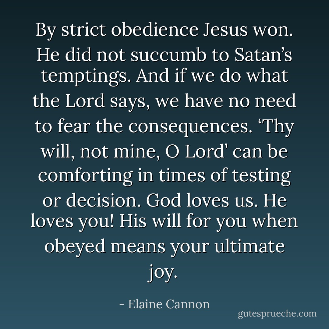 By strict obedience Jesus won. He did not succumb to Satan’s temptings. And if we do what the Lord says, we have no need to fear the consequences. ‘Thy will, not mine, O Lord’ can be comforting in times of testing or decision. God loves us. He loves you! His will for you when obeyed means your ultimate joy. - Elaine Cannon