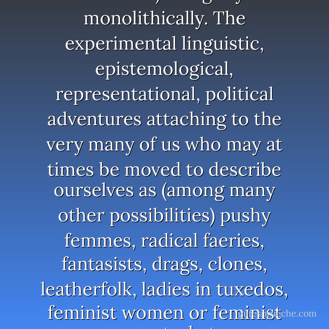 That's one of the things that "queer" can refer to: the open mesh of possibilities, gaps, overlaps, dissonances and resonances, lapses and excesses of meaning when the constituent elements of anyone's gender, of anyone's sexuality aren't made (or can't be made) to signify monolithically. The experimental linguistic, epistemological, representational, political adventures attaching to the very many of us who may at times be moved to describe ourselves as (among many other possibilities) pushy femmes, radical faeries, fantasists, drags, clones, leatherfolk, ladies in tuxedos, feminist women or feminist men, masturbators, bulldaggers, divas, Snap! queens, butch bottoms, storytellers, transsexuals, aunties, wannabes, lesbian-identified men or lesbians who sleep with men, or ... people able to relish, learn from, or identify with such. - Eve Sedgwick