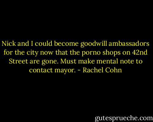 Nick and I could become goodwill ambassadors for the city now that the porno shops on 42nd Street are gone. Must make mental note to contact mayor. - Rachel Cohn