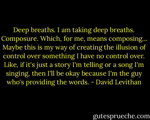 Deep breaths. I am taking deep breaths. Composure. Which, for me, means composing... Maybe this is my way of creating the illusion of control over something I have no control over. Like, if it's just a story I'm telling or a song I'm singing, then I'll be okay because I'm the guy who's providing the words. - David Levithan