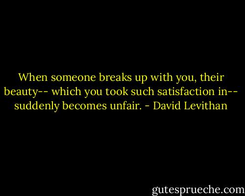 When someone breaks up with you, their beauty-- which you took such satisfaction in-- suddenly becomes unfair. - David Levithan