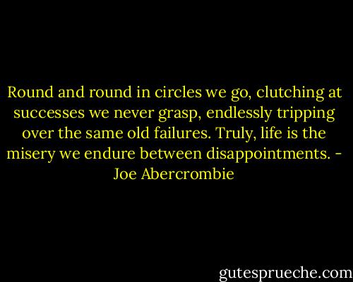 Round and round in circles we go, clutching at successes we never grasp, endlessly tripping over the same old failures. Truly, life is the misery we endure between disappointments. - Joe Abercrombie