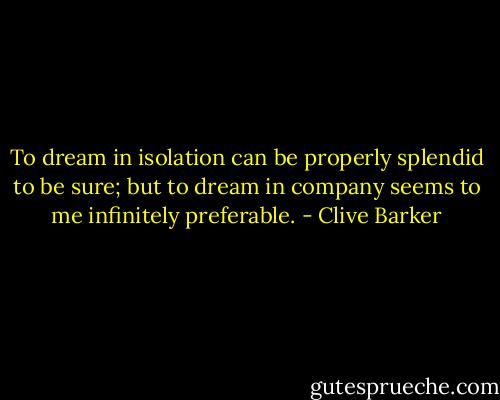 To dream in isolation can be properly splendid to be sure; but to dream in company seems to me infinitely preferable. - Clive Barker