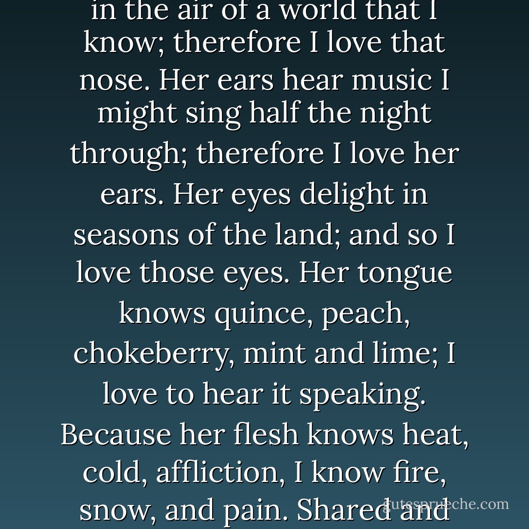 Why love the woman who is your wife? Her nose breathes in the air of a world that I know; therefore I love that nose. Her ears hear music I might sing half the night through; therefore I love her ears. Her eyes delight in seasons of the land; and so I love those eyes. Her tongue knows quince, peach, chokeberry, mint and lime; I love to hear it speaking. Because her flesh knows heat, cold, affliction, I know fire, snow, and pain. Shared and once again shared experience. - Ray Bradbury
