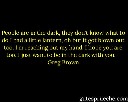 People are in the dark, they don't know what to do<br />I had a little lantern, oh but it got blown out too.<br />I'm reaching out my hand. I hope you are too.<br />I just want to be in the dark with you. - Greg Brown