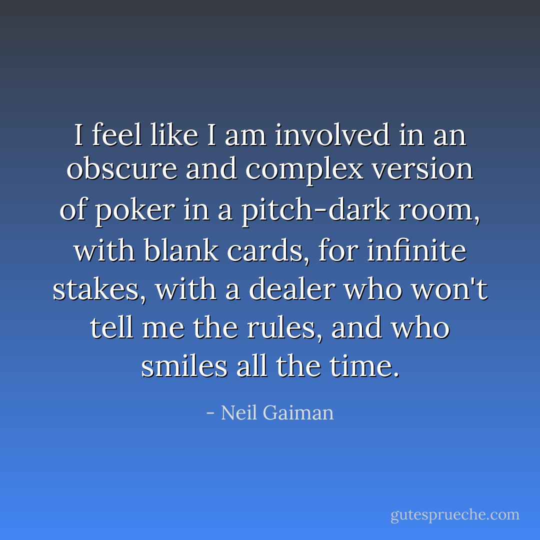 I feel like I am involved in an obscure and complex version of poker in a pitch-dark room, with blank cards, for infinite stakes, with a dealer who won't tell me the rules, and who smiles all the time. - Neil Gaiman