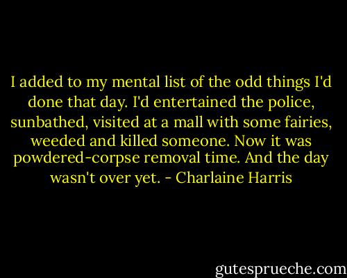 I added to my mental list of the odd things I'd done that day. I'd entertained the police, sunbathed, visited at a mall with some fairies, weeded and killed someone. Now it was powdered-corpse removal time. And the day wasn't over yet. - Charlaine Harris