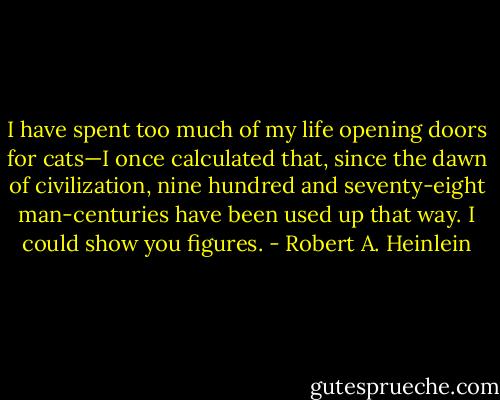 I have spent too much of my life opening doors for cats—I once calculated that, since the dawn of civilization, nine hundred and seventy-eight man-centuries have been used up that way. I could show you figures. - Robert A. Heinlein