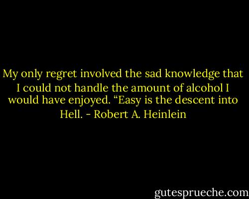 My only regret involved the sad knowledge that I could not handle the amount of alcohol I would have enjoyed. “Easy is the descent into Hell. - Robert A. Heinlein