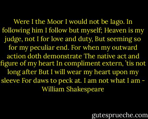 Were I the Moor I would not be Iago.<br />In following him I follow but myself;<br />Heaven is my judge, not I for love and duty,<br />But seeming so for my peculiar end.<br />For when my outward action doth demonstrate<br />The native act and figure of my heart<br />In compliment extern, ’tis not long after<br />But I will wear my heart upon my sleeve<br />For daws to peck at. I am not what I am - William Shakespeare