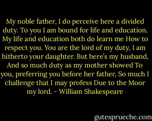 My noble father,<br />I do perceive here a divided duty.<br />To you I am bound for life and education.<br />My life and education both do learn me<br />How to respect you. You are the lord of my duty,<br />I am hitherto your daughter. But here’s my husband,<br />And so much duty as my mother showed<br />To you, preferring you before her father,<br />So much I challenge that I may profess<br />Due to the Moor my lord. - William Shakespeare