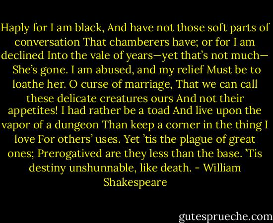 Haply for I am black,<br />And have not those soft parts of conversation<br />That chamberers have; or for I am declined<br />Into the vale of years—yet that’s not much— <br />She’s gone. I am abused, and my relief<br />Must be to loathe her. O curse of marriage,<br />That we can call these delicate creatures ours<br />And not their appetites! I had rather be a toad<br />And live upon the vapor of a dungeon<br />Than keep a corner in the thing I love<br />For others’ uses. Yet ’tis the plague of great ones;<br />Prerogatived are they less than the base.<br />’Tis destiny unshunnable, like death. - William Shakespeare