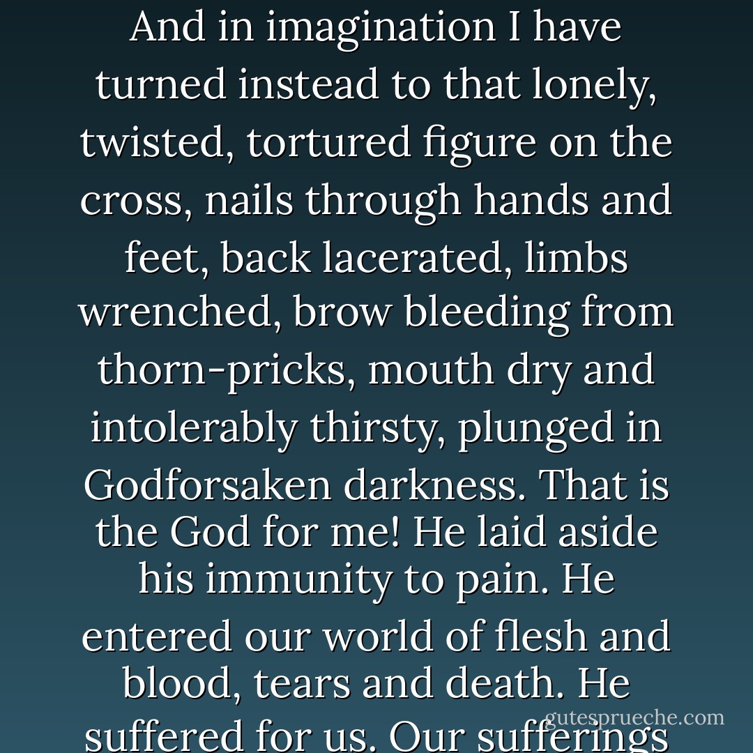 I could never myself believe in God, if it were not for the cross. The only God I believe in is the One Nietzsche ridiculed as 'God on the cross.' In the real world of pain, how could one worship a God who was immune to it? I have entered many Buddhist temples in different Asian countries and stood respectfully before the statue of the Buddha, his legs crossed, arms folded, eyes closed, the ghost of a smile playing round his mouth, a remote look on his face, detached from the agonies of the world. But each time after a while I have had to turn away. And in imagination I have turned instead to that lonely, twisted, tortured figure on the cross, nails through hands and feet, back lacerated, limbs wrenched, brow bleeding from thorn-pricks, mouth dry and intolerably thirsty, plunged in Godforsaken darkness. That is the God for me! He laid aside his immunity to pain. He entered our world of flesh and blood, tears and death. He suffered for us. Our sufferings become more manageable in the light of his. There is still a question mark against human suffering, but over it we boldly stamp another mark, the cross that symbolizes divine suffering. 'The cross of Christ ... is God’s only self-justification in such a world” as ours....' 'The other gods were strong; but thou wast weak; they rode, but thou didst stumble to a throne; But to our wounds only God’s wounds can speak, And not a god has wounds, but thou alone. - John R.W. Stott