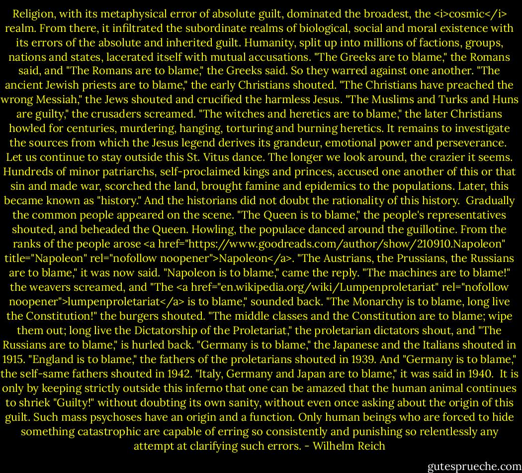 Religion, with its metaphysical error of absolute guilt, dominated the broadest, the <i>cosmic</i> realm. From there, it infiltrated the subordinate realms of biological, social and moral existence with its errors of the absolute and inherited guilt. Humanity, split up into millions of factions, groups, nations and states, lacerated itself with mutual accusations. "The Greeks are to blame," the Romans said, and "The Romans are to blame," the Greeks said. So they warred against one another. "The ancient Jewish priests are to blame," the early Christians shouted. "The Christians have preached the wrong Messiah," the Jews shouted and crucified the harmless Jesus. "The Muslims and Turks and Huns are guilty," the crusaders screamed. "The witches and heretics are to blame," the later Christians howled for centuries, murdering, hanging, torturing and burning heretics. It remains to investigate the sources from which the Jesus legend derives its grandeur, emotional power and perseverance.<br /><br />Let us continue to stay outside this St. Vitus dance. The longer we look around, the crazier it seems. Hundreds of minor patriarchs, self-proclaimed kings and princes, accused one another of this or that sin and made war, scorched the land, brought famine and epidemics to the populations. Later, this became known as "history." And the historians did not doubt the rationality of this history.<br /><br />Gradually the common people appeared on the scene. "The Queen is to blame," the people's representatives shouted, and beheaded the Queen. Howling, the populace danced around the guillotine. From the ranks of the people arose <a href="https://www.goodreads.com/author/show/210910.Napoleon" title="Napoleon" rel="nofollow noopener">Napoleon</a>. "The Austrians, the Prussians, the Russians are to blame," it was now said. "Napoleon is to blame," came the reply. "The machines are to blame!" the weavers screamed, and "The <a href="en.wikipedia.org/wiki/Lumpenproletariat" rel="nofollow noopener">lumpenproletariat</a> is to blame," sounded back. "The Monarchy is to blame, long live the Constitution!" the burgers shouted. "The middle classes and the Constitution are to blame; wipe them out; long live the Dictatorship of the Proletariat," the proletarian dictators shout, and "The Russians are to blame," is hurled back. "Germany is to blame," the Japanese and the Italians shouted in 1915. "England is to blame," the fathers of the proletarians shouted in 1939. And "Germany is to blame," the self-same fathers shouted in 1942. "Italy, Germany and Japan are to blame," it was said in 1940.<br /><br />It is only by keeping strictly outside this inferno that one can be amazed that the human animal continues to shriek "Guilty!" without doubting its own sanity, without even once asking about the origin of this guilt. Such mass psychoses have an origin and a function. Only human beings who are forced to hide something catastrophic are capable of erring so consistently and punishing so relentlessly any attempt at clarifying such errors. - Wilhelm Reich