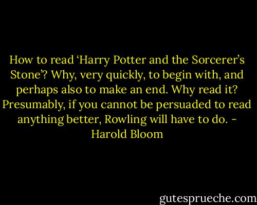 How to read ‘Harry Potter and the Sorcerer’s Stone’? Why, very quickly, to begin with, and perhaps also to make an end. Why read it? Presumably, if you cannot be persuaded to read anything better, Rowling will have to do. - Harold Bloom
