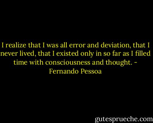 I realize that I was all error and deviation, that I never lived, that I existed only in so far as I filled time with consciousness and thought. - Fernando Pessoa