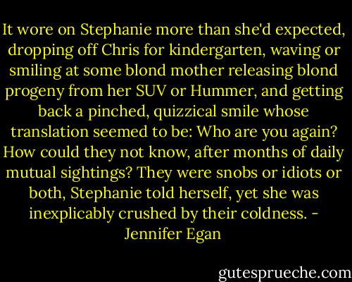 It wore on Stephanie more than she'd expected, dropping off Chris for kindergarten, waving or smiling at some blond mother releasing blond progeny from her SUV or Hummer, and getting back a pinched, quizzical smile whose translation seemed to be: Who are you again? How could they not know, after months of daily mutual sightings? They were snobs or idiots or both, Stephanie told herself, yet she was inexplicably crushed by their coldness. - Jennifer Egan