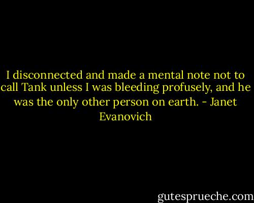 I disconnected and made a mental note not to call Tank unless I was bleeding profusely, and he was the only other person on earth. - Janet Evanovich