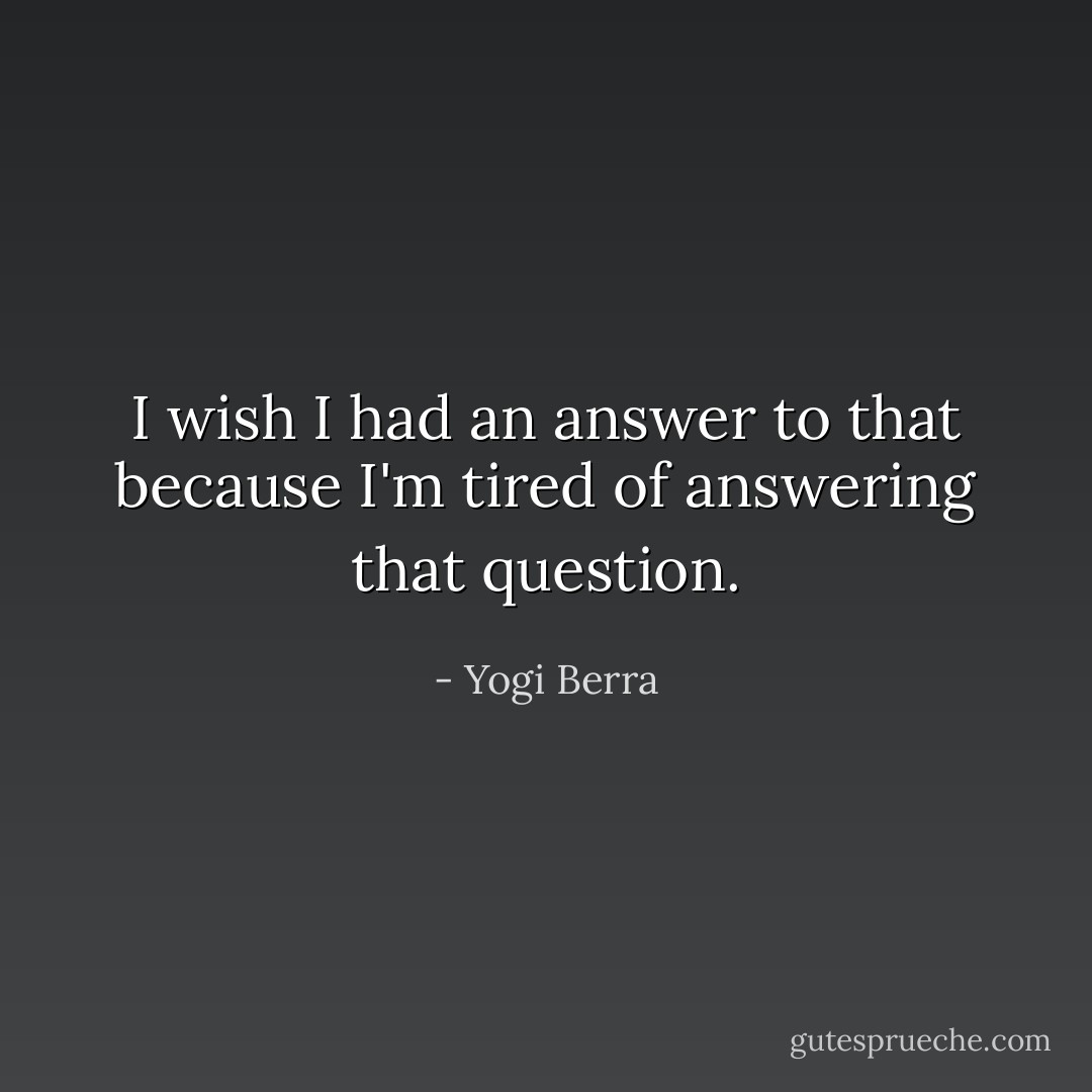 I wish I had an answer to that because I'm tired of answering that question. - Yogi Berra