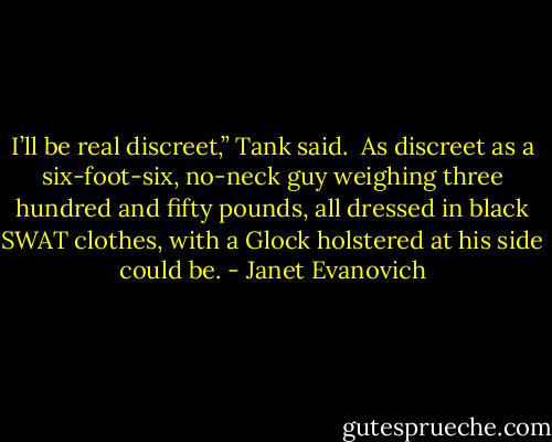 I’ll be real discreet,” Tank said. <br />As discreet as a six-foot-six, no-neck guy weighing three hundred and fifty pounds, all dressed in black SWAT clothes, with a Glock holstered at his side could be. - Janet Evanovich