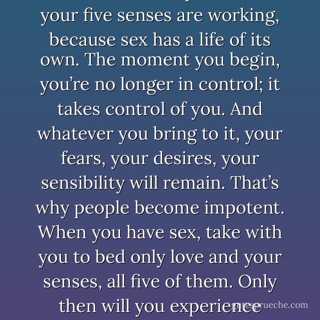 Make sure that when you touch the other person, all your five senses are working, because sex has a life of its own. The moment you begin, you’re no longer in control; it takes control of you. And whatever you bring to it, your fears, your desires, your sensibility will remain. That’s why people become impotent. When you have sex, take with you to bed only love and your senses, all five of them. Only then will you experience communion with God. - Paulo Coelho