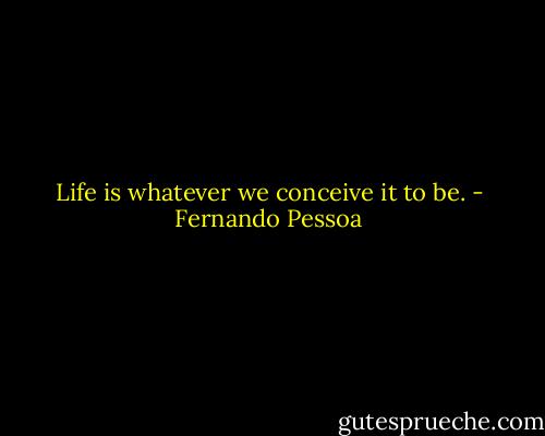 Life is whatever we conceive it to be. - Fernando Pessoa