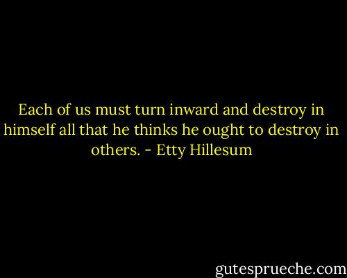 Each of us must turn inward and destroy in himself all that he thinks he ought to destroy in others. - Etty Hillesum