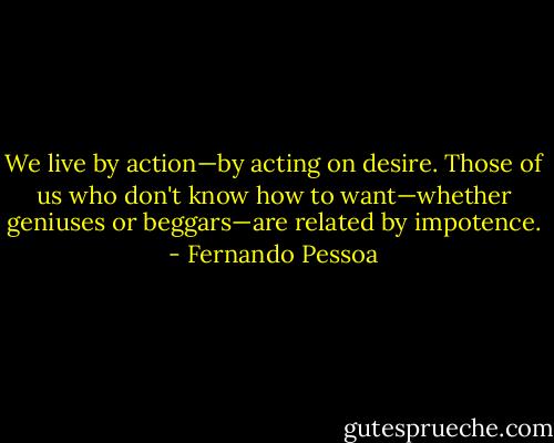 We live by action—by acting on desire. Those of us who don't know how to want—whether geniuses or beggars—are related by impotence. - Fernando Pessoa