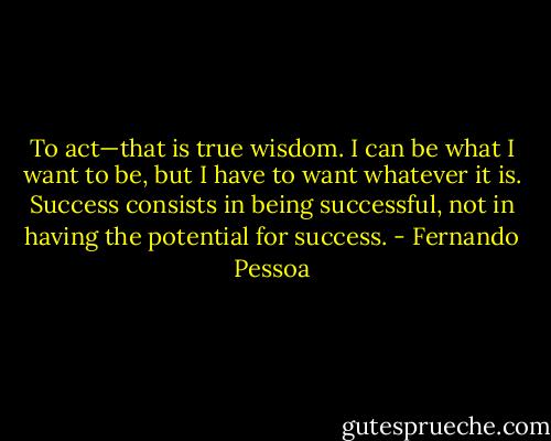 To act—that is true wisdom. I can be what I want to be, but I have to want whatever it is. Success consists in being successful, not in having the potential for success. - Fernando Pessoa