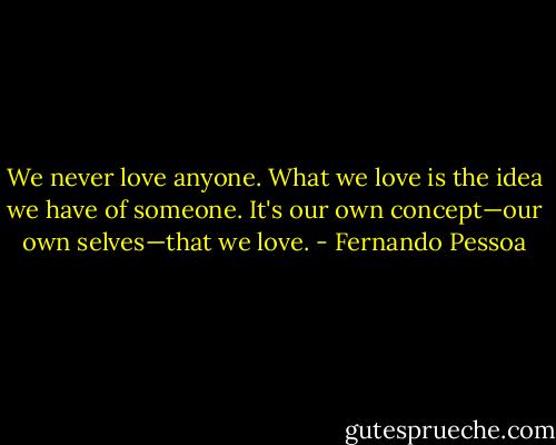 We never love anyone. What we love is the idea we have of someone. It's our own concept—our own selves—that we love. - Fernando Pessoa