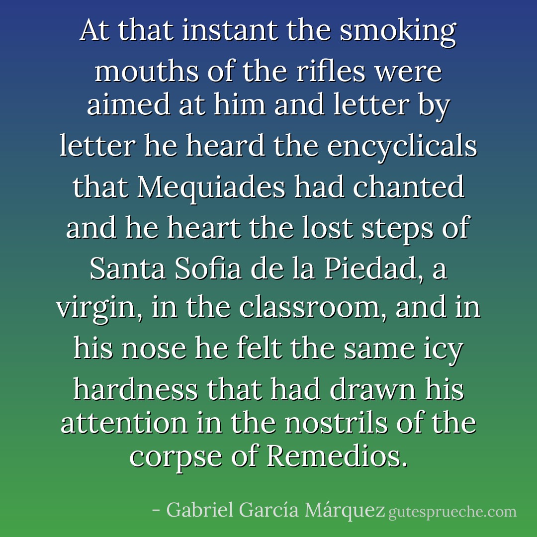At that instant the smoking mouths of the rifles were aimed at him and letter by letter he heard the encyclicals that Mequiades had chanted and he heart the lost steps of Santa Sofia de la Piedad, a virgin, in the classroom, and in his nose he felt the same icy hardness that had drawn his attention in the nostrils of the corpse of Remedios. - Gabriel García Márquez
