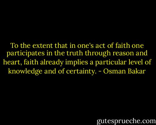 To the extent that in one's act of faith one participates in the truth through reason and heart, faith already implies a particular level of knowledge and of certainty. - Osman Bakar