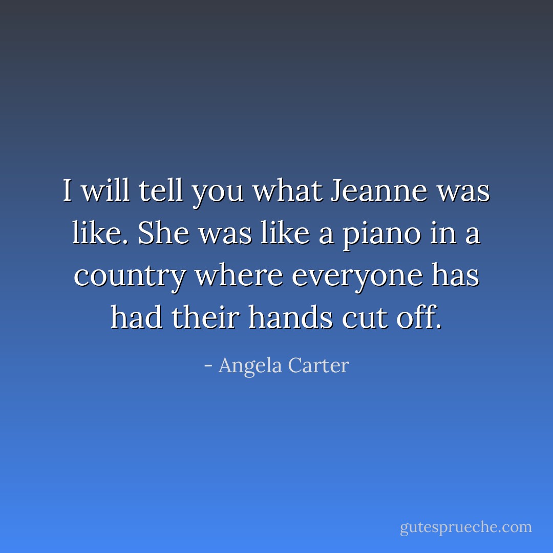 I will tell you what Jeanne was like. She was like a piano in a country where everyone has had their hands cut off. - Angela Carter