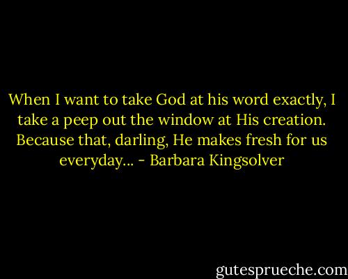 When I want to take God at his word exactly, I take a peep out the window at His creation. Because that, darling, He makes fresh for us everyday... - Barbara Kingsolver