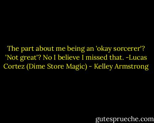 The part about me being an 'okay sorcerer'? 'Not great'? No I believe I missed that.<br />-Lucas Cortez (Dime Store Magic) - Kelley Armstrong
