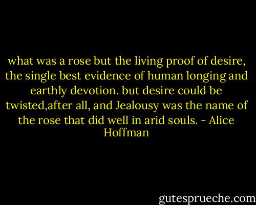 what was a rose but the living proof of desire, the single best evidence of human longing and earthly devotion. but desire could be twisted,after all, and Jealousy was the name of the rose that did well in arid souls. - Alice Hoffman