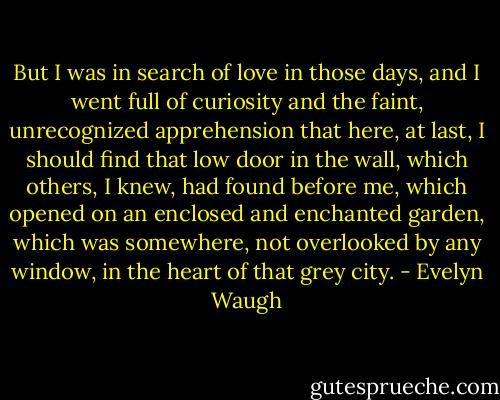 But I was in search of love in those days, and I went full of curiosity and the faint, unrecognized apprehension that here, at last, I should find that low door in the wall, which others, I knew, had found before me, which opened on an enclosed and enchanted garden, which was somewhere, not overlooked by any window, in the heart of that grey city. - Evelyn Waugh