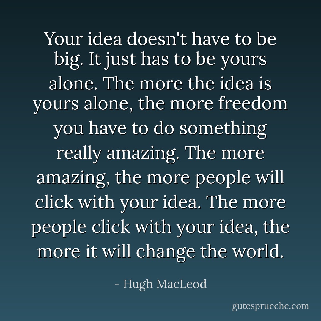 Your idea doesn't have to be big. It just has to be yours alone. The more the idea is yours alone, the more freedom you have to do something really amazing. The more amazing, the more people will click with your idea. The more people click with your idea, the more it will change the world. - Hugh MacLeod